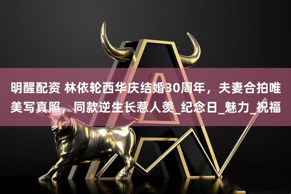 明醒配资 林依轮西华庆结婚30周年，夫妻合拍唯美写真照，同款逆生长惹人羡_纪念日_魅力_祝福