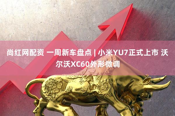 尚红网配资 一周新车盘点 | 小米YU7正式上市 沃尔沃XC60外形微调
