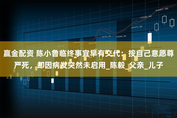 赢金配资 陈小鲁临终事宜早有交代：按自己意愿尊严死，却因病发突然未启用_陈毅_父亲_儿子