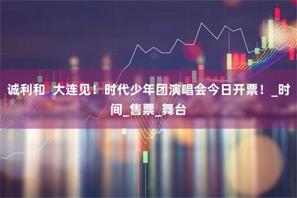 诚利和  大连见！时代少年团演唱会今日开票！_时间_售票_舞台