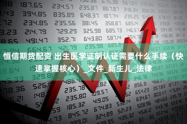 恒信期货配资 出生医学证明认证需要什么手续（快速掌握核心）_文件_新生儿_法律