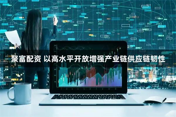 聚富配资 以高水平开放增强产业链供应链韧性