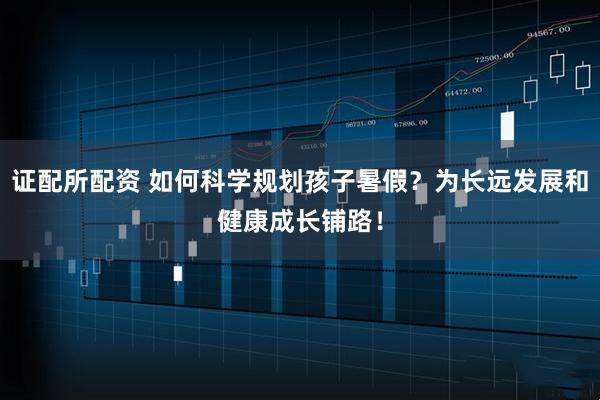 证配所配资 如何科学规划孩子暑假？为长远发展和健康成长铺路！