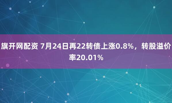 旗开网配资 7月24日再22转债上涨0.8%，转股溢价率20.01%