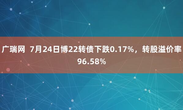 广瑞网  7月24日博22转债下跌0.17%，转股溢价率96.58%