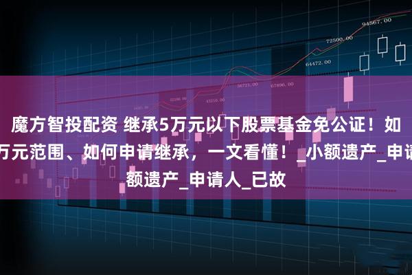 魔方智投配资 继承5万元以下股票基金免公证！如何定义5万元范围、如何申请继承，一文看懂！_小额遗产_申请人_已故