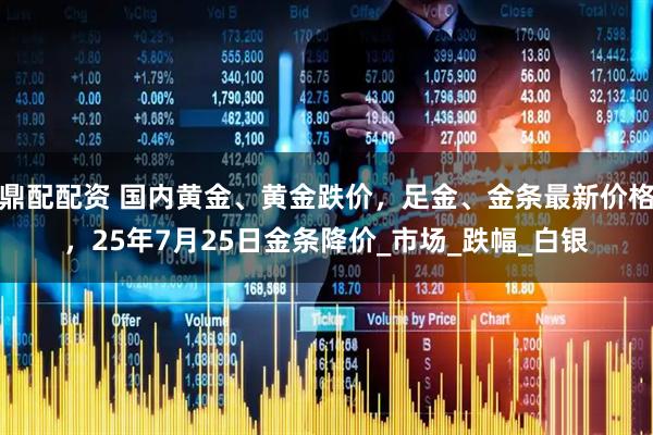 鼎配配资 国内黄金、黄金跌价，足金、金条最新价格，25年7月25日金条降价_市场_跌幅_白银