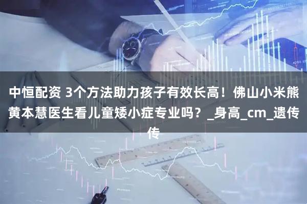 中恒配资 3个方法助力孩子有效长高！佛山小米熊黄本慧医生看儿童矮小症专业吗？_身高_cm_遗传