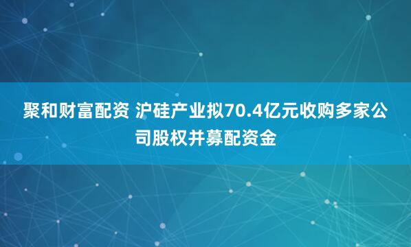 聚和财富配资 沪硅产业拟70.4亿元收购多家公司股权并募配资金