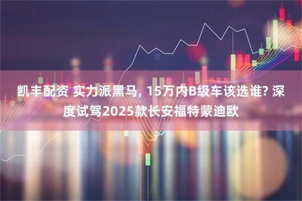 凯丰配资 实力派黑马, 15万内B级车该选谁? 深度试驾2025款长安福特蒙迪欧