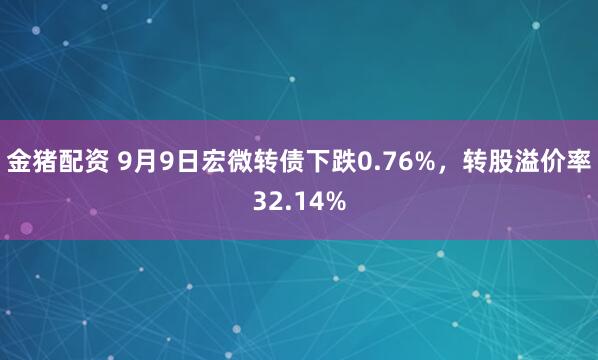 金猪配资 9月9日宏微转债下跌0.76%，转股溢价率32.14%
