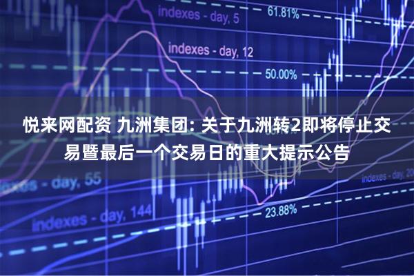 悦来网配资 九洲集团: 关于九洲转2即将停止交易暨最后一个交易日的重大提示公告