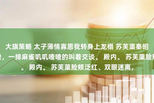 大旗策略 太子薄情寡恩我转身上龙榻 苏芙蕖秦昭霖 夜，东宫春和殿，一排麻雀叽叽喳喳的叫着交谈。 殿内。 苏芙蕖脸颊泛红、双眼迷离，