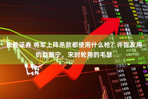 长胜证券 将军上阵杀敌都使用什么枪？许世友用的勃朗宁，宋时轮用的毛瑟