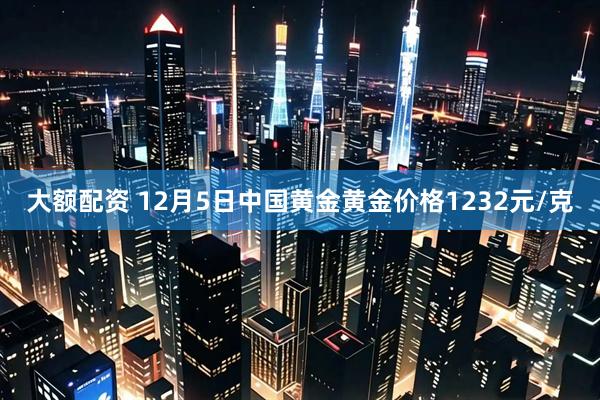 大额配资 12月5日中国黄金黄金价格1232元/克