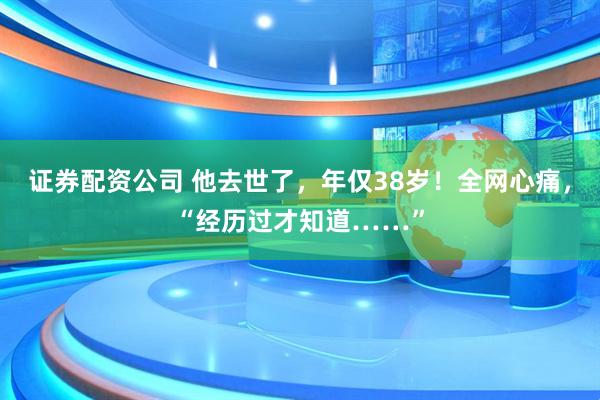 证券配资公司 他去世了，年仅38岁！全网心痛，“经历过才知道……”