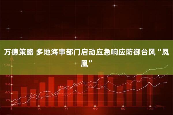 万德策略 多地海事部门启动应急响应防御台风“凤凰”
